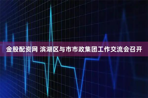 金股配资网 滨湖区与市市政集团工作交流会召开