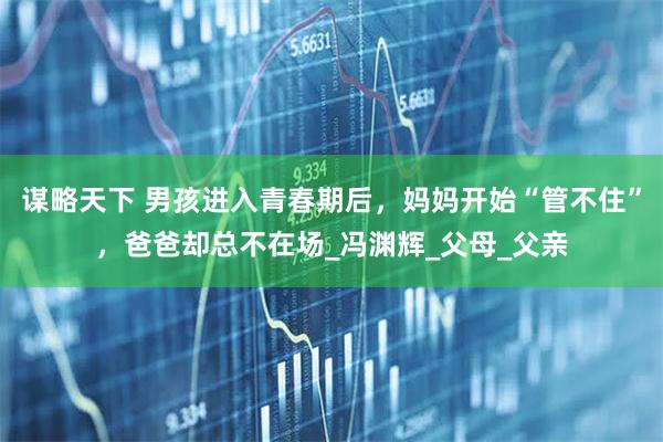 谋略天下 男孩进入青春期后，妈妈开始“管不住”，爸爸却总不在场_冯渊辉_父母_父亲