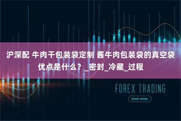 沪深配 牛肉干包装袋定制 酱牛肉包装袋的真空袋优点是什么？_密封_冷藏_过程