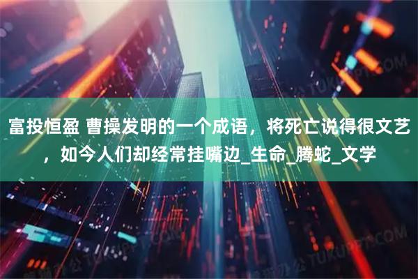 富投恒盈 曹操发明的一个成语，将死亡说得很文艺，如今人们却经常挂嘴边_生命_腾蛇_文学